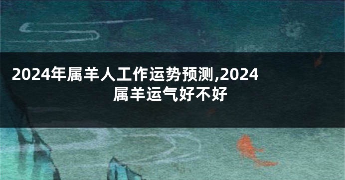 2024年属羊人工作运势预测,2024属羊运气好不好