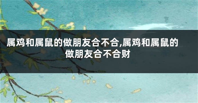 属鸡和属鼠的做朋友合不合,属鸡和属鼠的做朋友合不合财