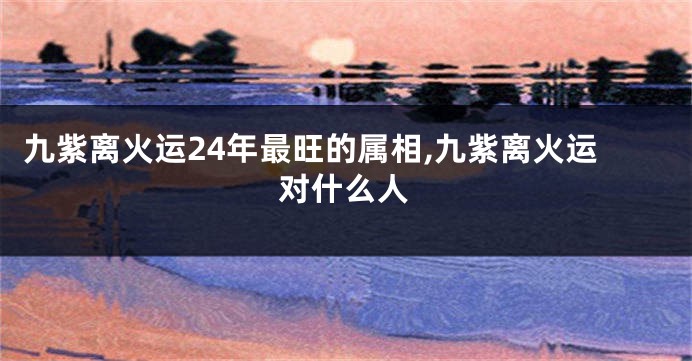 九紫离火运24年最旺的属相,九紫离火运对什么人