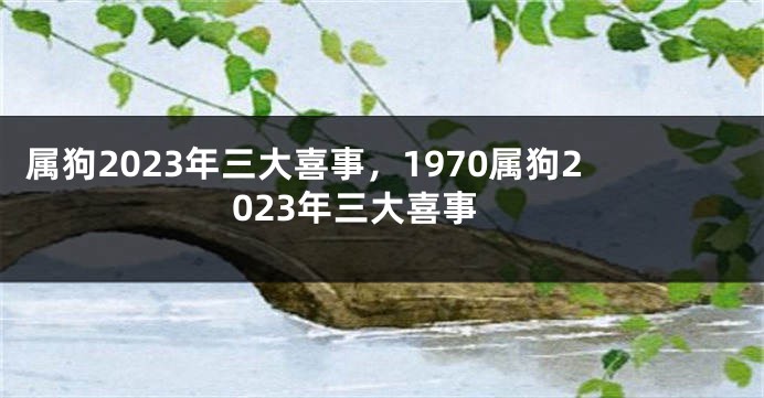 属狗2023年三大喜事，1970属狗2023年三大喜事