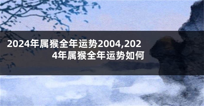 2024年属猴全年运势2004,2024年属猴全年运势如何