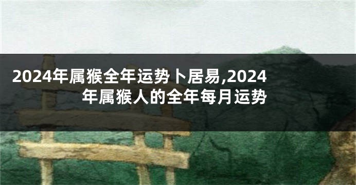 2024年属猴全年运势卜居易,2024年属猴人的全年每月运势