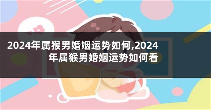 2024年属猴男婚姻运势如何,2024年属猴男婚姻运势如何看