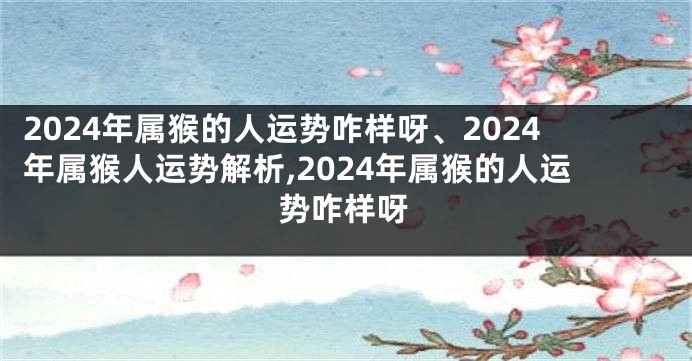 2024年属猴的人运势咋样呀、2024年属猴人运势解析,2024年属猴的人运势咋样呀