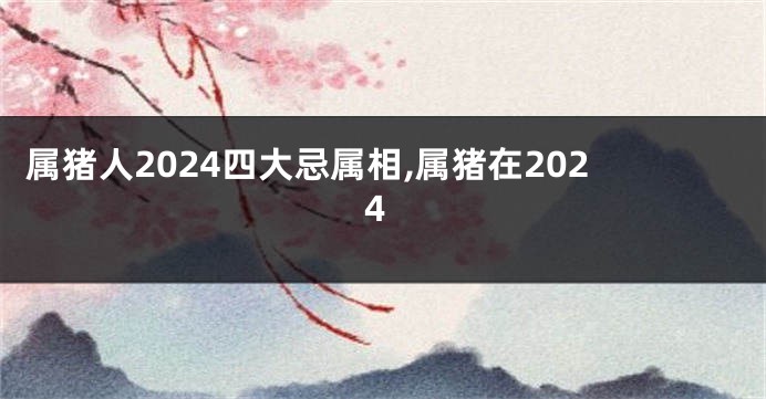 属猪人2024四大忌属相,属猪在2024