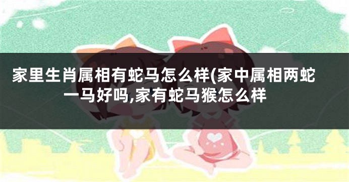 家里生肖属相有蛇马怎么样(家中属相两蛇一马好吗,家有蛇马猴怎么样