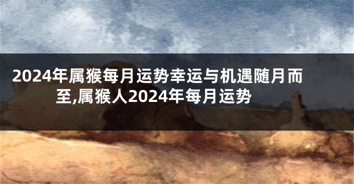 2024年属猴每月运势幸运与机遇随月而至,属猴人2024年每月运势