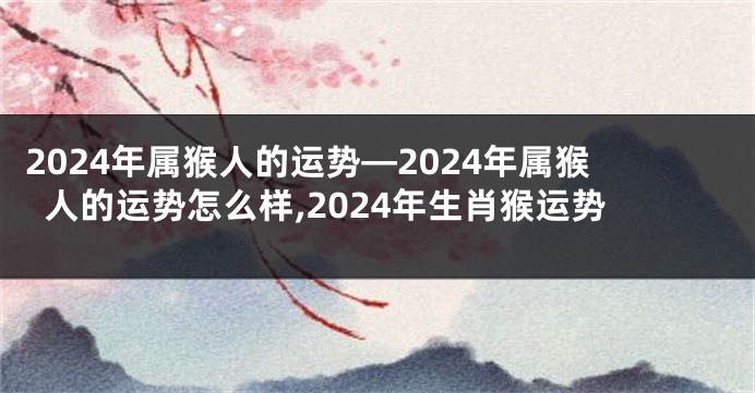 2024年属猴人的运势—2024年属猴人的运势怎么样,2024年生肖猴运势