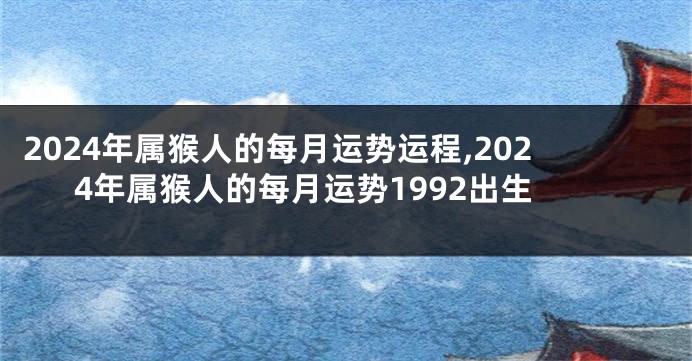 2024年属猴人的每月运势运程,2024年属猴人的每月运势1992出生