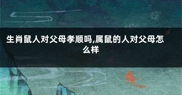 生肖鼠人对父母孝顺吗,属鼠的人对父母怎么样