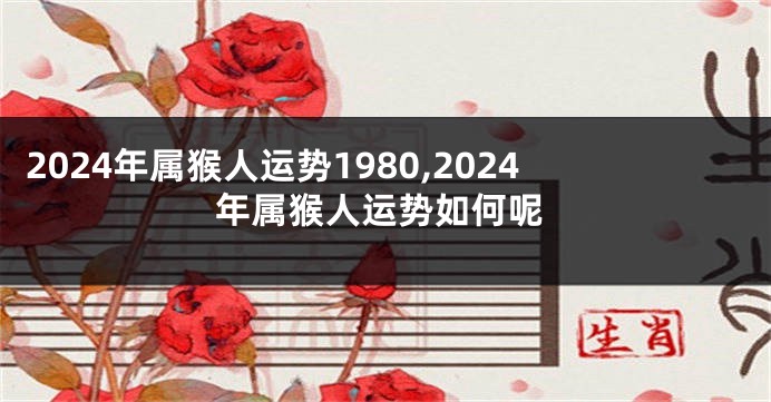 2024年属猴人运势1980,2024年属猴人运势如何呢