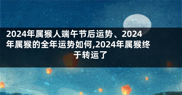 2024年属猴人端午节后运势、2024年属猴的全年运势如何,2024年属猴终于转运了