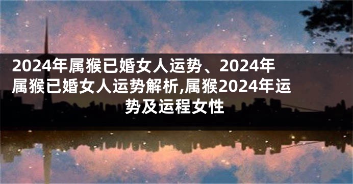 2024年属猴已婚女人运势、2024年属猴已婚女人运势解析,属猴2024年运势及运程女性