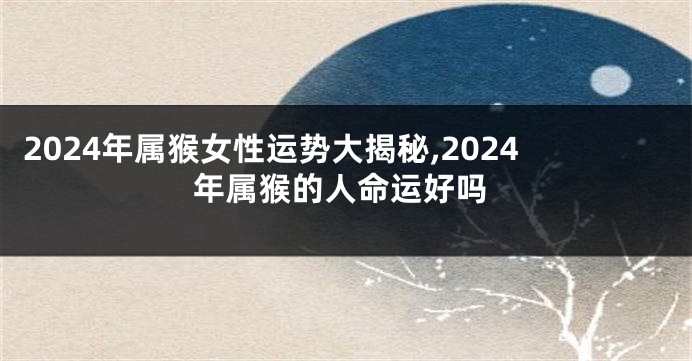 2024年属猴女性运势大揭秘,2024年属猴的人命运好吗