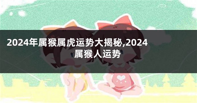 2024年属猴属虎运势大揭秘,2024属猴人运势