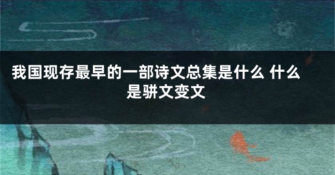 我国现存最早的一部诗文总集是什么 什么是骈文变文