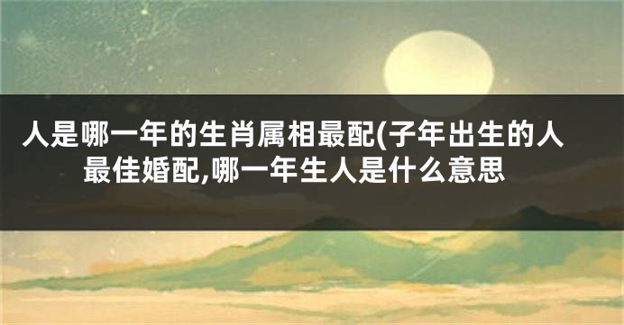 人是哪一年的生肖属相最配(子年出生的人最佳婚配,哪一年生人是什么意思