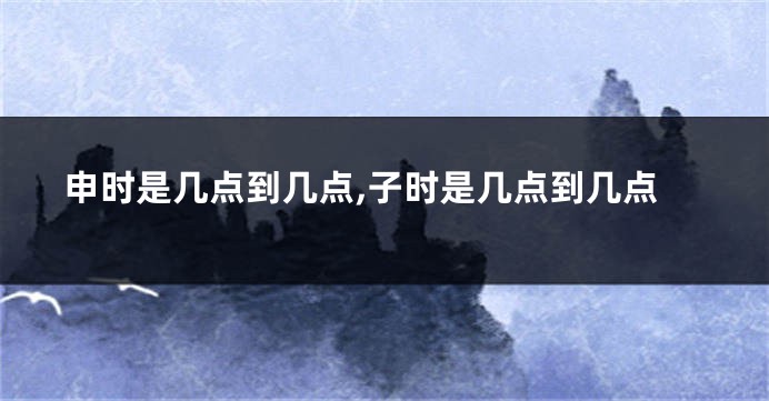 申时是几点到几点,子时是几点到几点