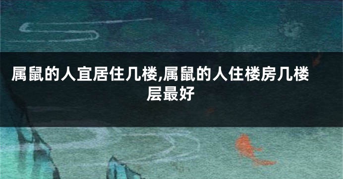 属鼠的人宜居住几楼,属鼠的人住楼房几楼层最好