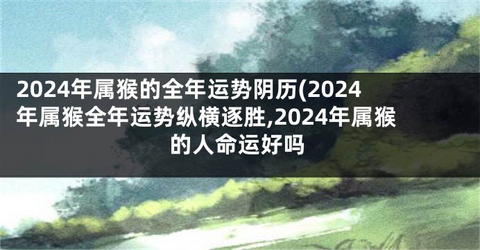 2024年属猴的全年运势阴历(2024年属猴全年运势纵横逐胜,2024年属猴的人命运好吗