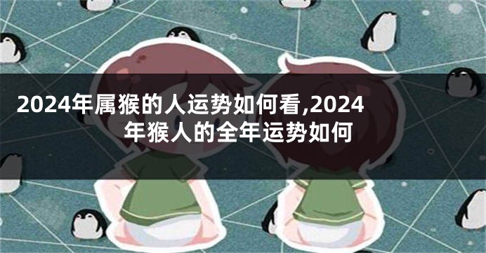 2024年属猴的人运势如何看,2024年猴人的全年运势如何