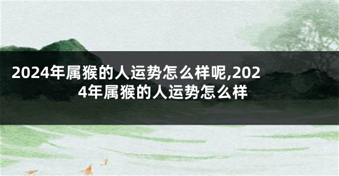 2024年属猴的人运势怎么样呢,2024年属猴的人运势怎么样