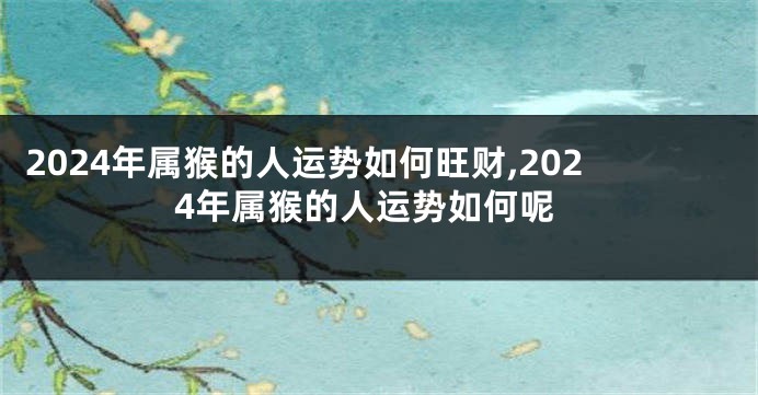 2024年属猴的人运势如何旺财,2024年属猴的人运势如何呢