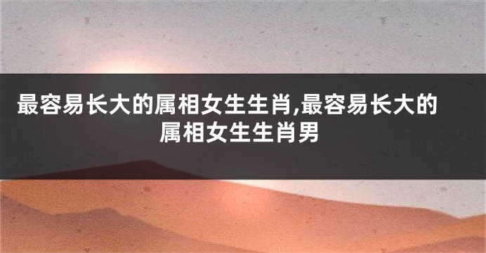 最容易长大的属相女生生肖,最容易长大的属相女生生肖男