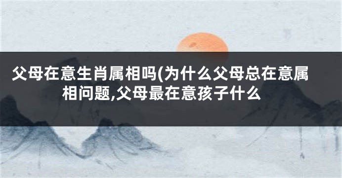 父母在意生肖属相吗(为什么父母总在意属相问题,父母最在意孩子什么