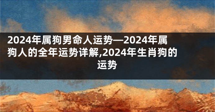 2024年属狗男命人运势—2024年属狗人的全年运势详解,2024年生肖狗的运势