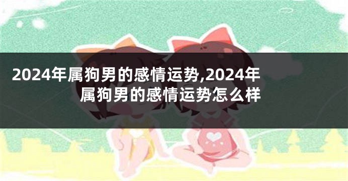 2024年属狗男的感情运势,2024年属狗男的感情运势怎么样