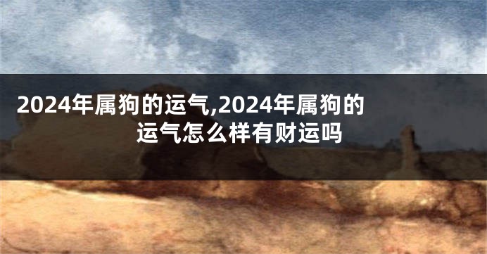 2024年属狗的运气,2024年属狗的运气怎么样有财运吗