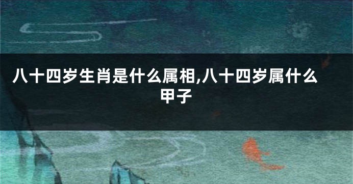 八十四岁生肖是什么属相,八十四岁属什么甲子