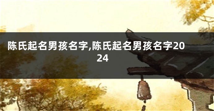 陈氏起名男孩名字,陈氏起名男孩名字2024