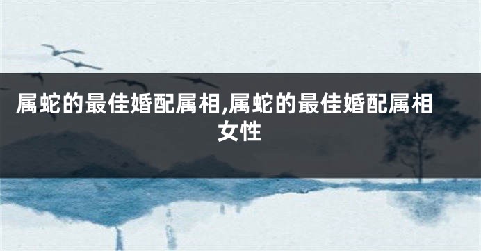 属蛇的最佳婚配属相,属蛇的最佳婚配属相女性