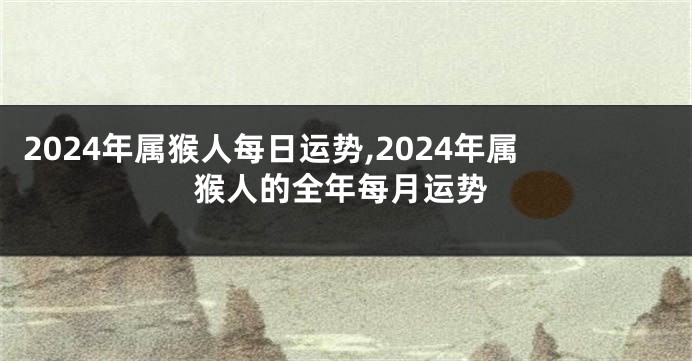 2024年属猴人每日运势,2024年属猴人的全年每月运势