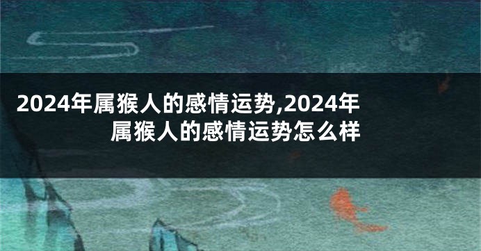 2024年属猴人的感情运势,2024年属猴人的感情运势怎么样