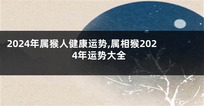 2024年属猴人健康运势,属相猴2024年运势大全