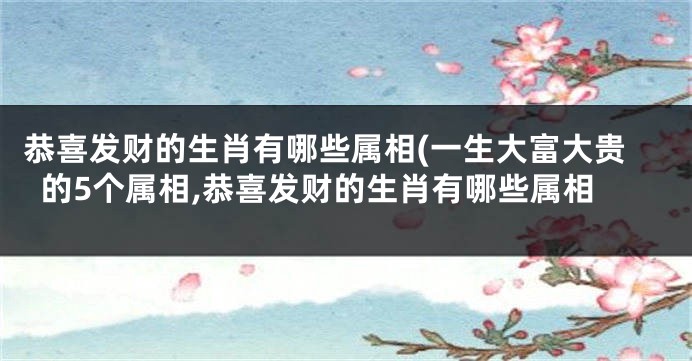 恭喜发财的生肖有哪些属相(一生大富大贵的5个属相,恭喜发财的生肖有哪些属相