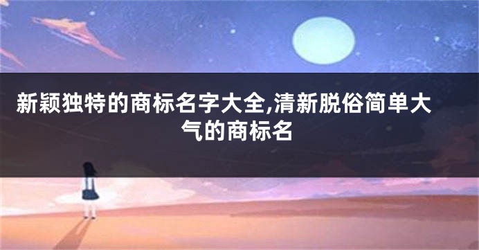 新颖独特的商标名字大全,清新脱俗简单大气的商标名