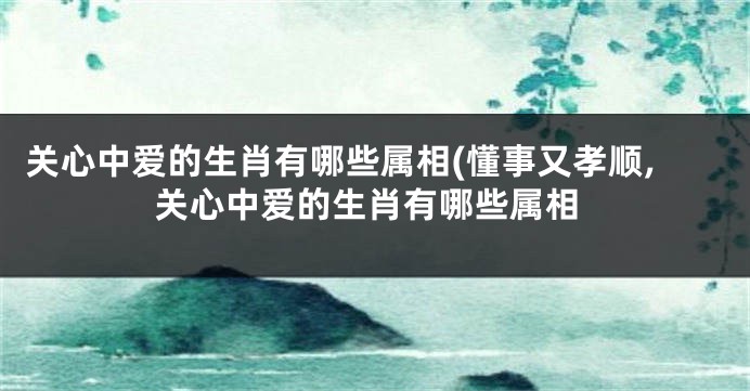 关心中爱的生肖有哪些属相(懂事又孝顺,关心中爱的生肖有哪些属相