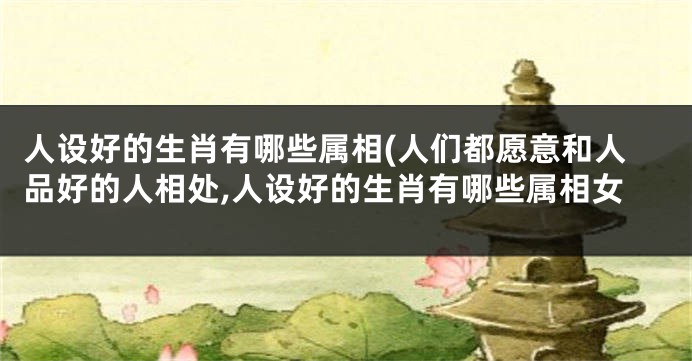 人设好的生肖有哪些属相(人们都愿意和人品好的人相处,人设好的生肖有哪些属相女