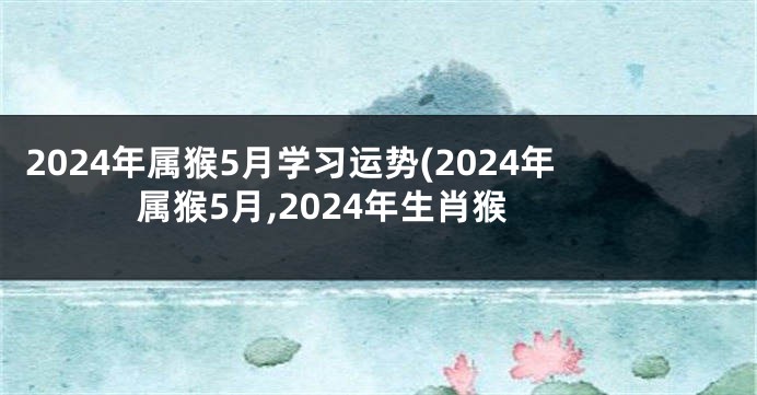 2024年属猴5月学习运势(2024年属猴5月,2024年生肖猴