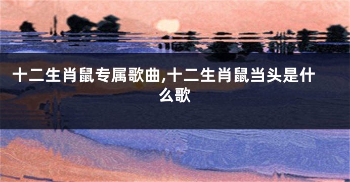 十二生肖鼠专属歌曲,十二生肖鼠当头是什么歌