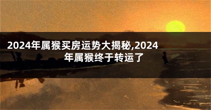 2024年属猴买房运势大揭秘,2024年属猴终于转运了