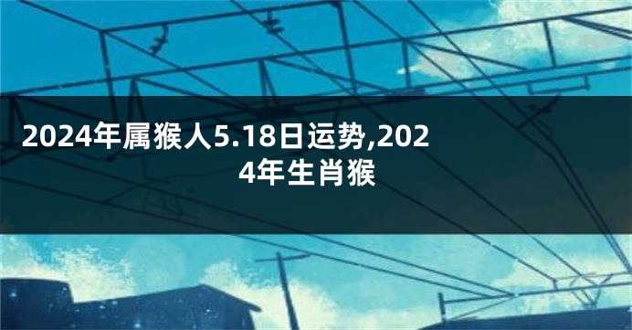 2024年属猴人5.18日运势,2024年生肖猴