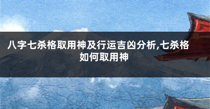 八字七杀格取用神及行运吉凶分析,七杀格如何取用神