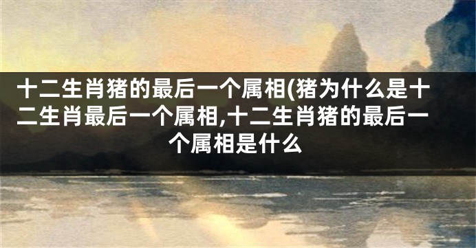 十二生肖猪的最后一个属相(猪为什么是十二生肖最后一个属相,十二生肖猪的最后一个属相是什么