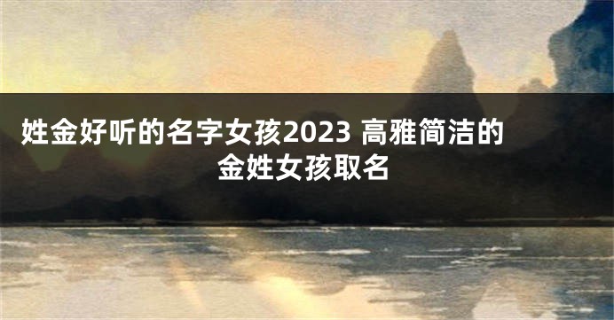 姓金好听的名字女孩2023 高雅简洁的金姓女孩取名