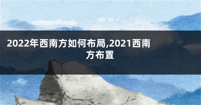 2022年西南方如何布局,2021西南方布置